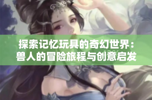 探索记忆玩具的奇幻世界：兽人的冒险旅程与创意启发