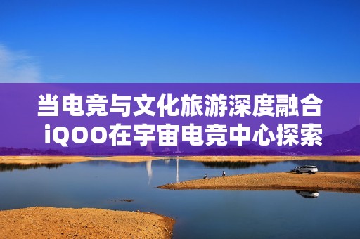 当电竞与文化旅游深度融合 iQOO在宇宙电竞中心探索创新体验