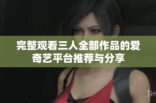 完整观看三人全部作品的爱奇艺平台推荐与分享