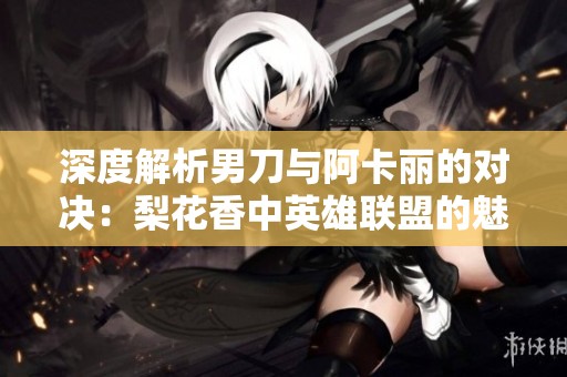 深度解析男刀与阿卡丽的对决：梨花香中英雄联盟的魅力