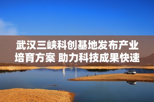 武汉三峡科创基地发布产业培育方案 助力科技成果快速转化