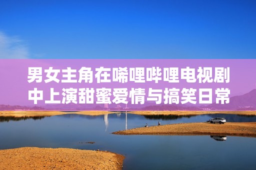 男女主角在唏哩哔哩电视剧中上演甜蜜爱情与搞笑日常