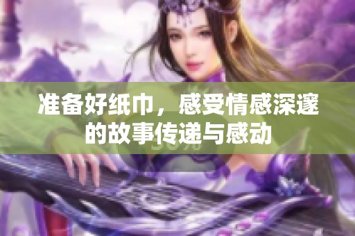 准备好纸巾，感受情感深邃的故事传递与感动