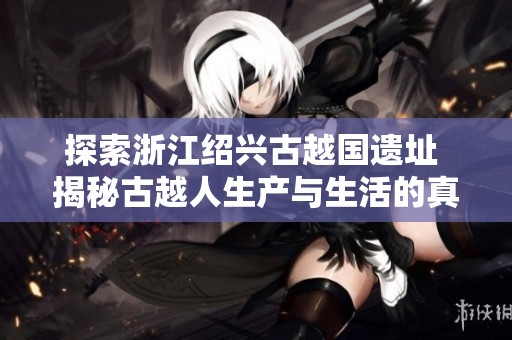 探索浙江绍兴古越国遗址 揭秘古越人生产与生活的真实面貌