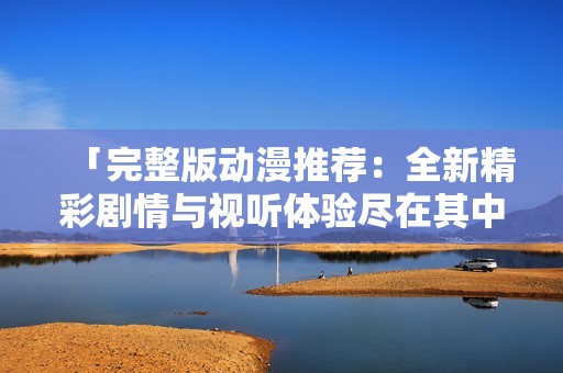 「完整版动漫推荐：全新精彩剧情与视听体验尽在其中」
