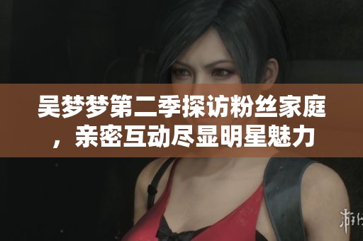 吴梦梦第二季探访粉丝家庭，亲密互动尽显明星魅力