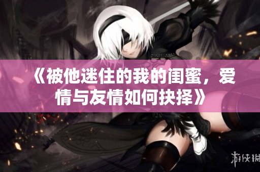 《被他迷住的我的闺蜜，爱情与友情如何抉择》