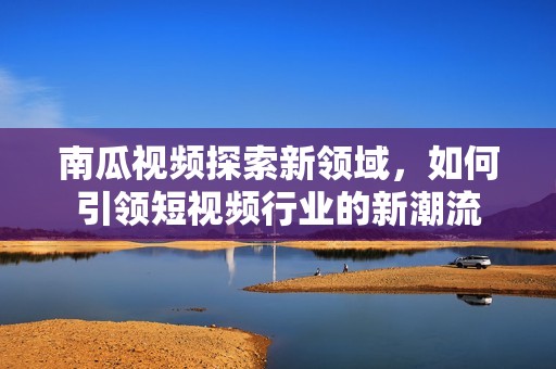 南瓜视频探索新领域，如何引领短视频行业的新潮流