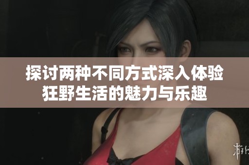 探讨两种不同方式深入体验狂野生活的魅力与乐趣