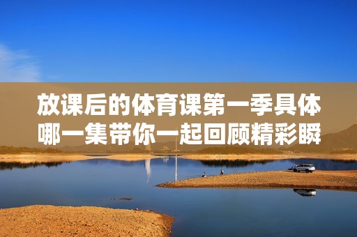 放课后的体育课第一季具体哪一集带你一起回顾精彩瞬间