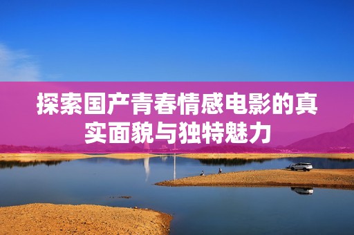 探索国产青春情感电影的真实面貌与独特魅力