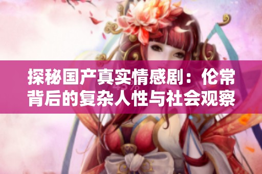探秘国产真实情感剧：伦常背后的复杂人性与社会观察