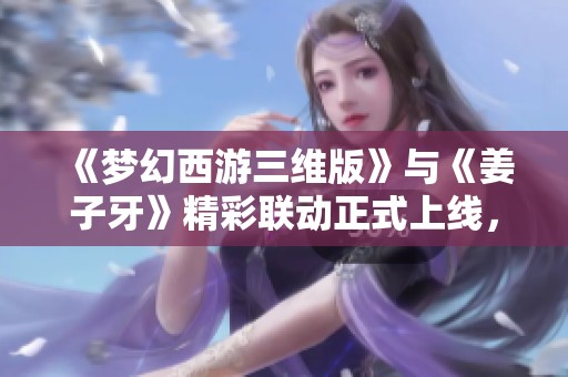 《梦幻西游三维版》与《姜子牙》精彩联动正式上线，畅享全新体验!
