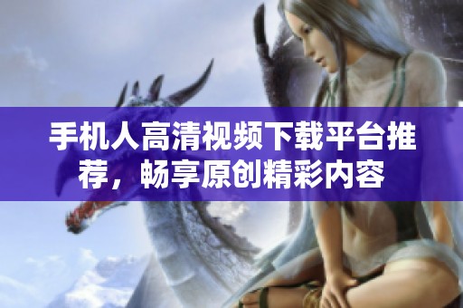 手机人高清视频下载平台推荐，畅享原创精彩内容