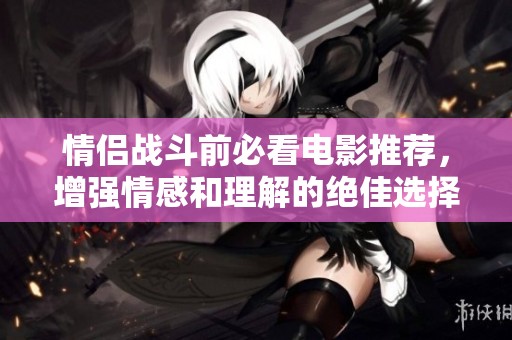 情侣战斗前必看电影推荐，增强情感和理解的绝佳选择