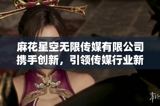麻花星空无限传媒有限公司携手创新，引领传媒行业新潮流
