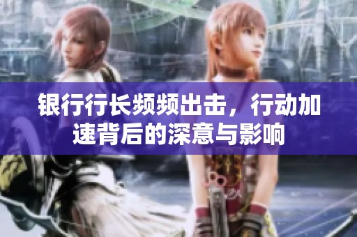 银行行长频频出击，行动加速背后的深意与影响