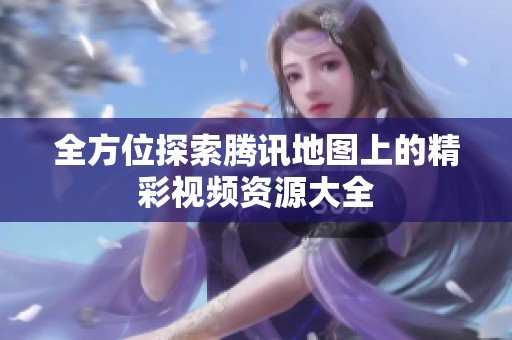 全方位探索腾讯地图上的精彩视频资源大全
