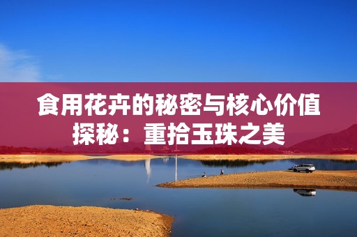食用花卉的秘密与核心价值探秘：重拾玉珠之美