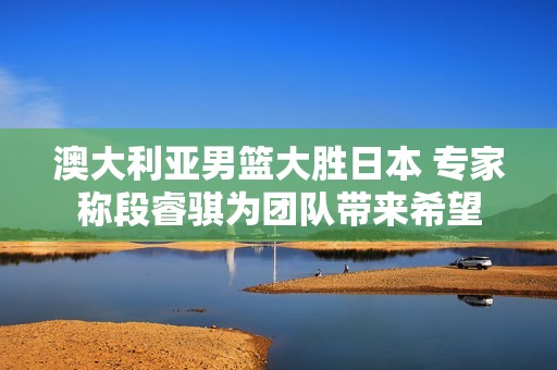 澳大利亚男篮大胜日本 专家称段睿骐为团队带来希望