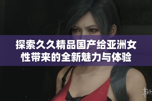 探索久久精品国产给亚洲女性带来的全新魅力与体验