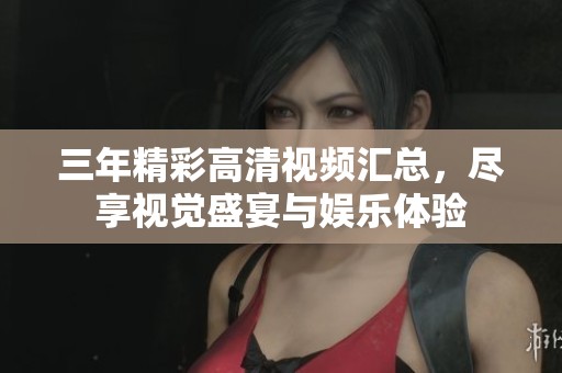 三年精彩高清视频汇总，尽享视觉盛宴与娱乐体验