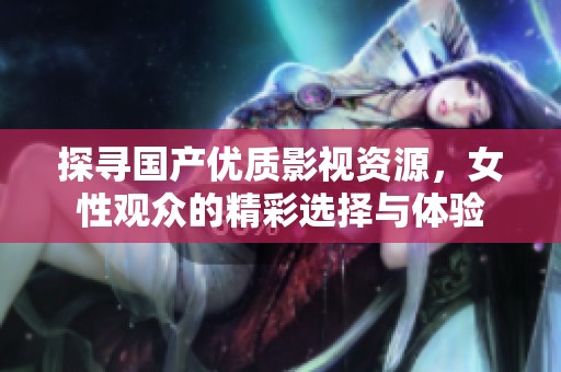 探寻国产优质影视资源，女性观众的精彩选择与体验