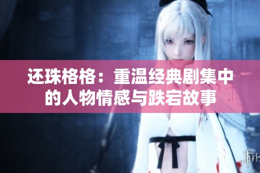 还珠格格：重温经典剧集中的人物情感与跌宕故事