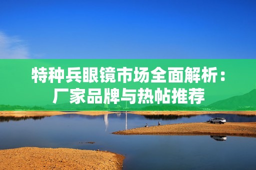 特种兵眼镜市场全面解析：厂家品牌与热帖推荐