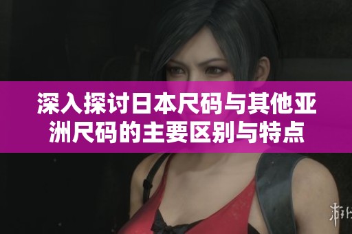 深入探讨日本尺码与其他亚洲尺码的主要区别与特点