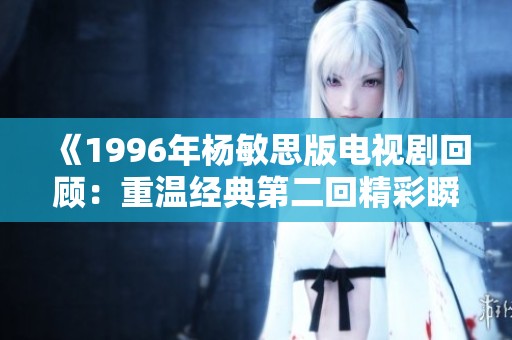 《1996年杨敏思版电视剧回顾：重温经典第二回精彩瞬间》
