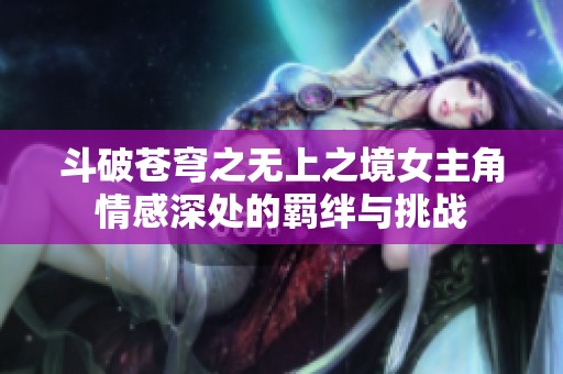 斗破苍穹之无上之境女主角情感深处的羁绊与挑战