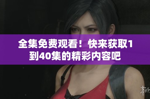 全集免费观看！快来获取1到40集的精彩内容吧