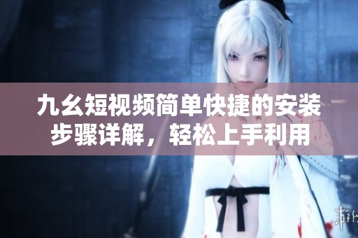 九幺短视频简单快捷的安装步骤详解，轻松上手利用