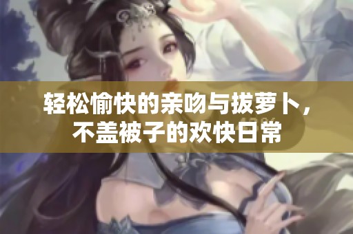 轻松愉快的亲吻与拔萝卜，不盖被子的欢快日常