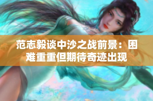 范志毅谈中沙之战前景：困难重重但期待奇迹出现