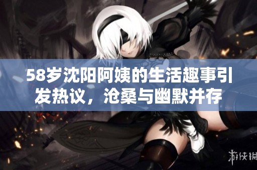 58岁沈阳阿姨的生活趣事引发热议，沧桑与幽默并存