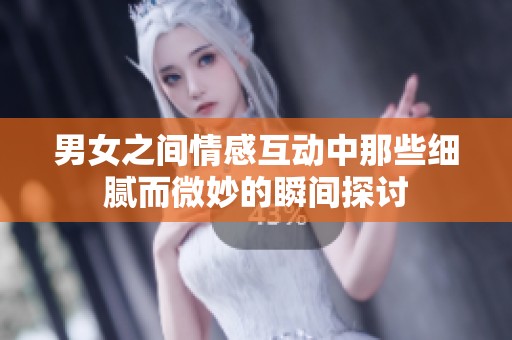 男女之间情感互动中那些细腻而微妙的瞬间探讨