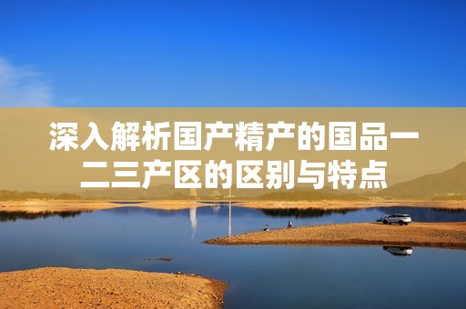 深入解析国产精产的国品一二三产区的区别与特点
