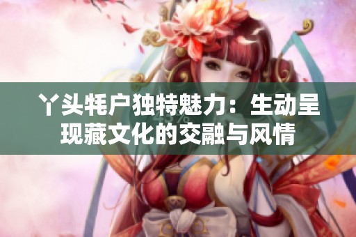 丫头牦户独特魅力：生动呈现藏文化的交融与风情