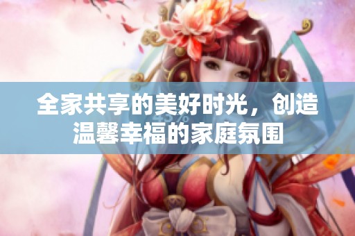 全家共享的美好时光，创造温馨幸福的家庭氛围