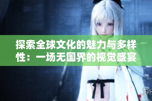 探索全球文化的魅力与多样性：一场无国界的视觉盛宴