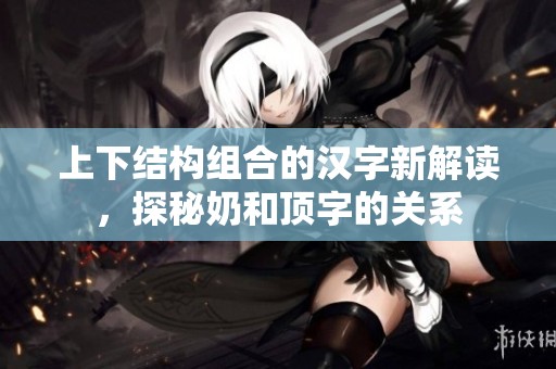 上下结构组合的汉字新解读，探秘奶和顶字的关系