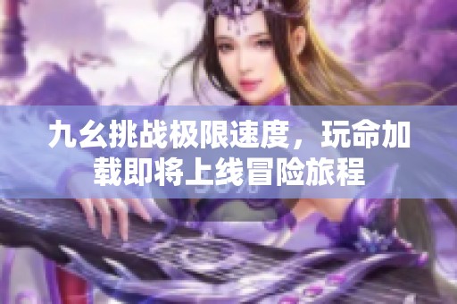 九幺挑战极限速度，玩命加载即将上线冒险旅程