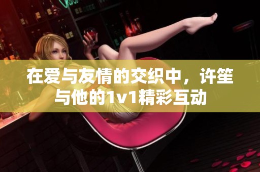 在爱与友情的交织中，许笙与他的1v1精彩互动