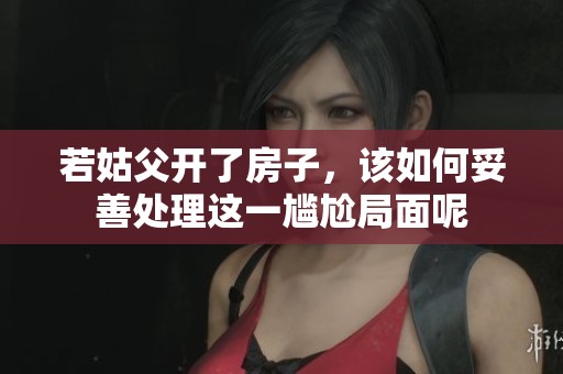 若姑父开了房子，该如何妥善处理这一尴尬局面呢