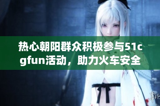 热心朝阳群众积极参与51cgfun活动，助力火车安全行驶