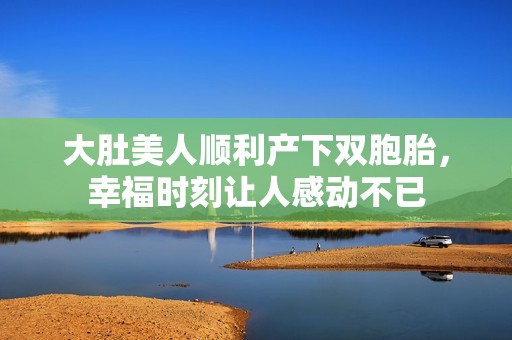 大肚美人顺利产下双胞胎，幸福时刻让人感动不已