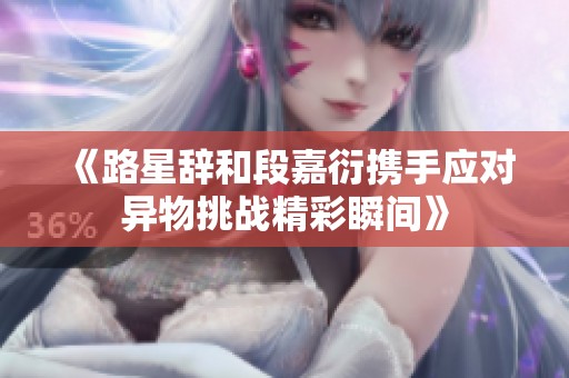 《路星辞和段嘉衍携手应对异物挑战精彩瞬间》
