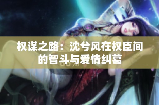 权谋之路：沈兮风在权臣间的智斗与爱情纠葛
